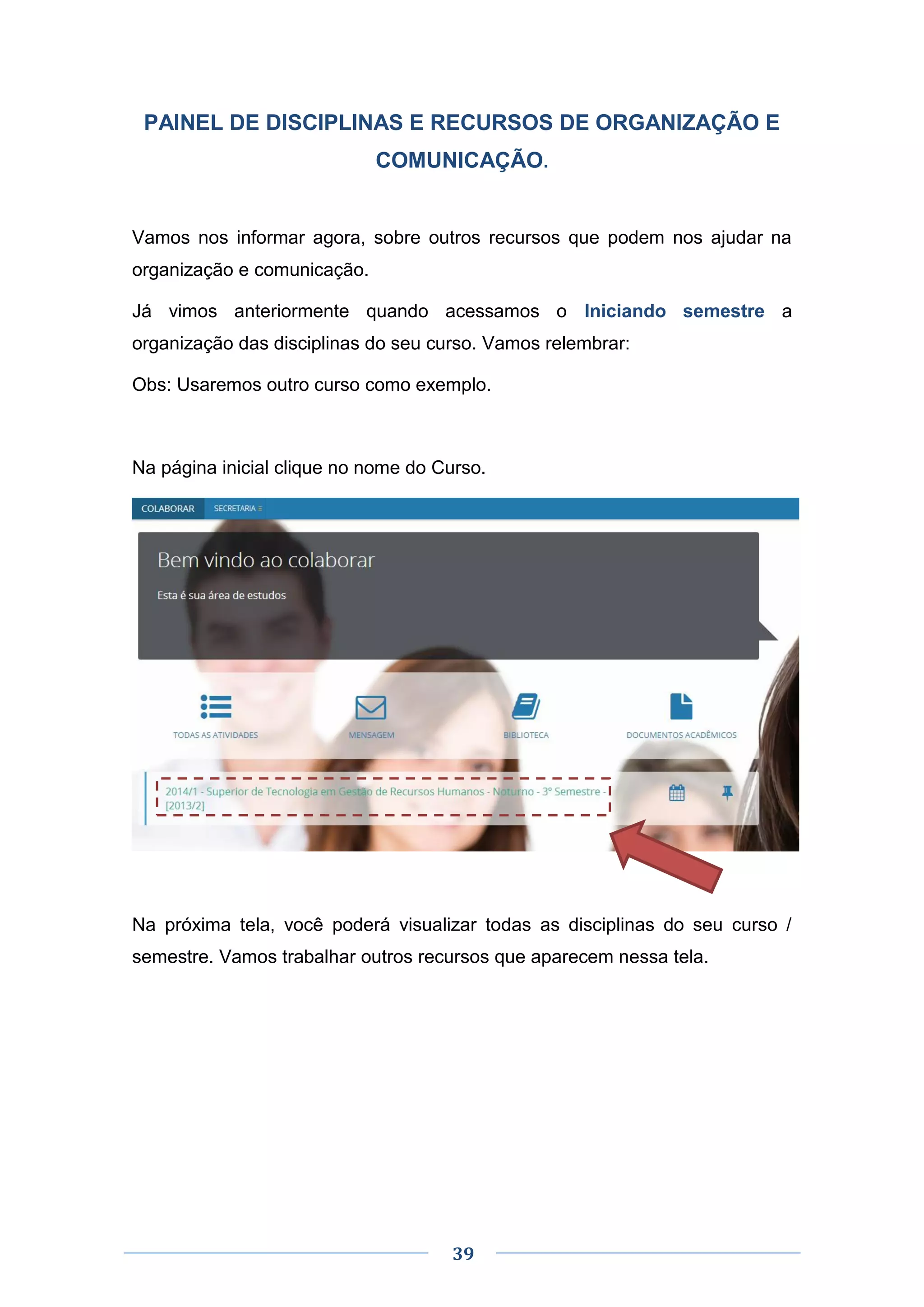 39
PAINEL DE DISCIPLINAS E RECURSOS DE ORGANIZAÇÃO E
COMUNICAÇÃO.
Vamos nos informar agora, sobre outros recursos que podem nos ajudar na
organização e comunicação.
Já vimos anteriormente quando acessamos o Iniciando semestre a
organização das disciplinas do seu curso. Vamos relembrar:
Obs: Usaremos outro curso como exemplo.
Na página inicial clique no nome do Curso.
Na próxima tela, você poderá visualizar todas as disciplinas do seu curso /
semestre. Vamos trabalhar outros recursos que aparecem nessa tela.
 
