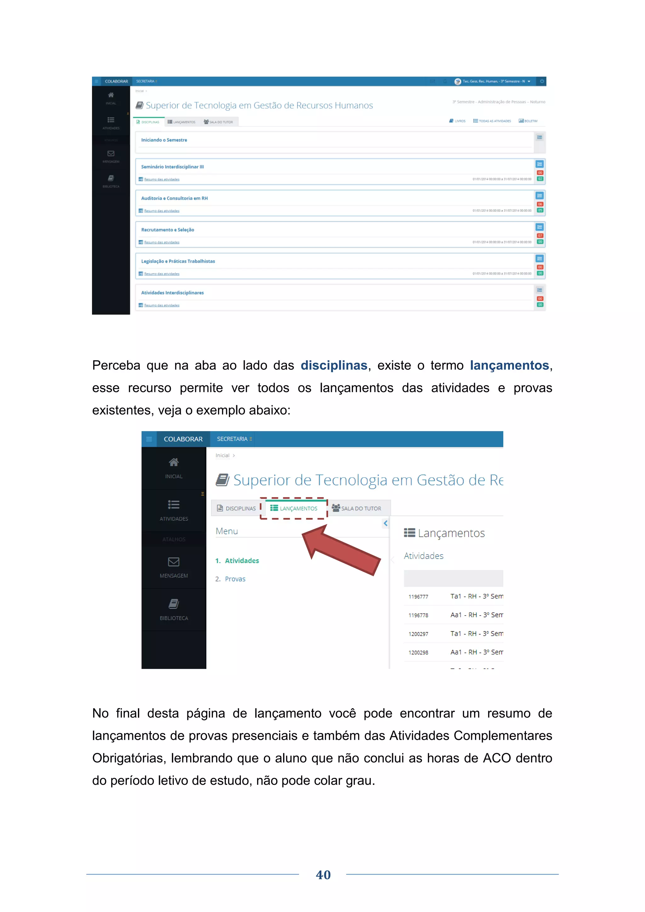 40
Perceba que na aba ao lado das disciplinas, existe o termo lançamentos,
esse recurso permite ver todos os lançamentos das atividades e provas
existentes, veja o exemplo abaixo:
No final desta página de lançamento você pode encontrar um resumo de
lançamentos de provas presenciais e também das Atividades Complementares
Obrigatórias, lembrando que o aluno que não conclui as horas de ACO dentro
do período letivo de estudo, não pode colar grau.
 