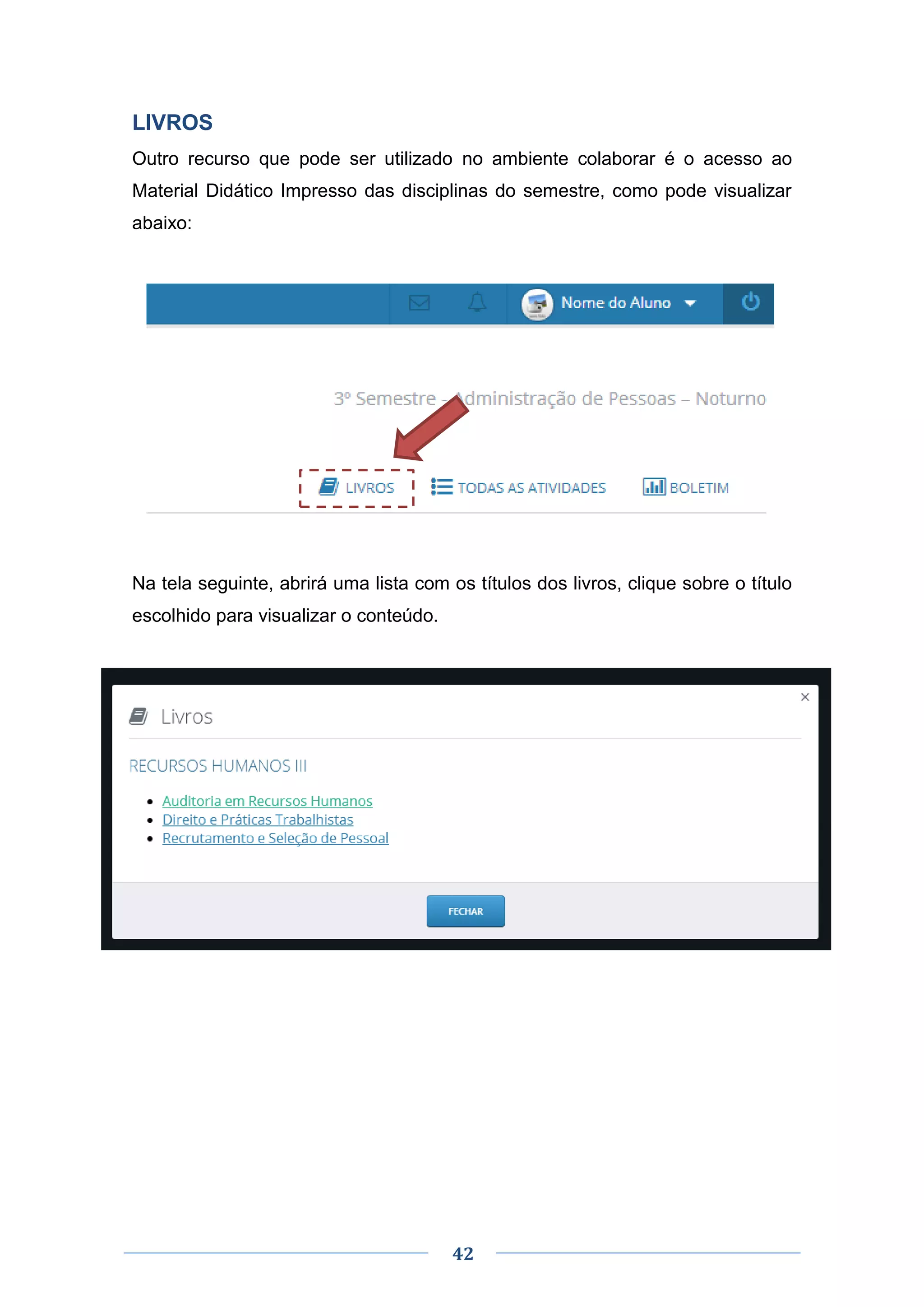 42
LIVROS
Outro recurso que pode ser utilizado no ambiente colaborar é o acesso ao
Material Didático Impresso das disciplinas do semestre, como pode visualizar
abaixo:
Na tela seguinte, abrirá uma lista com os títulos dos livros, clique sobre o título
escolhido para visualizar o conteúdo.
 