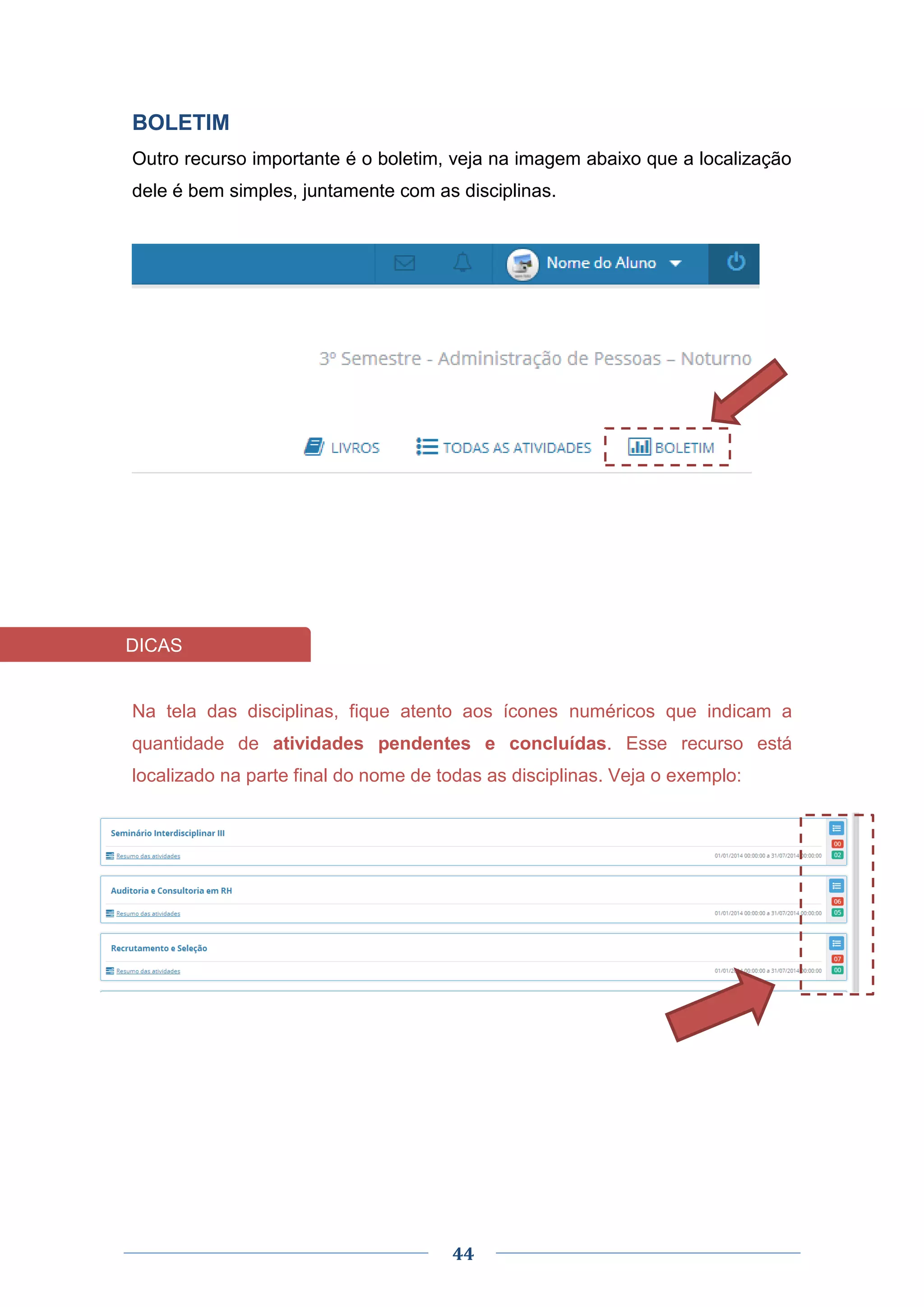44
BOLETIM
Outro recurso importante é o boletim, veja na imagem abaixo que a localização
dele é bem simples, juntamente com as disciplinas.
Na tela das disciplinas, fique atento aos ícones numéricos que indicam a
quantidade de atividades pendentes e concluídas. Esse recurso está
localizado na parte final do nome de todas as disciplinas. Veja o exemplo:
DICAS
 