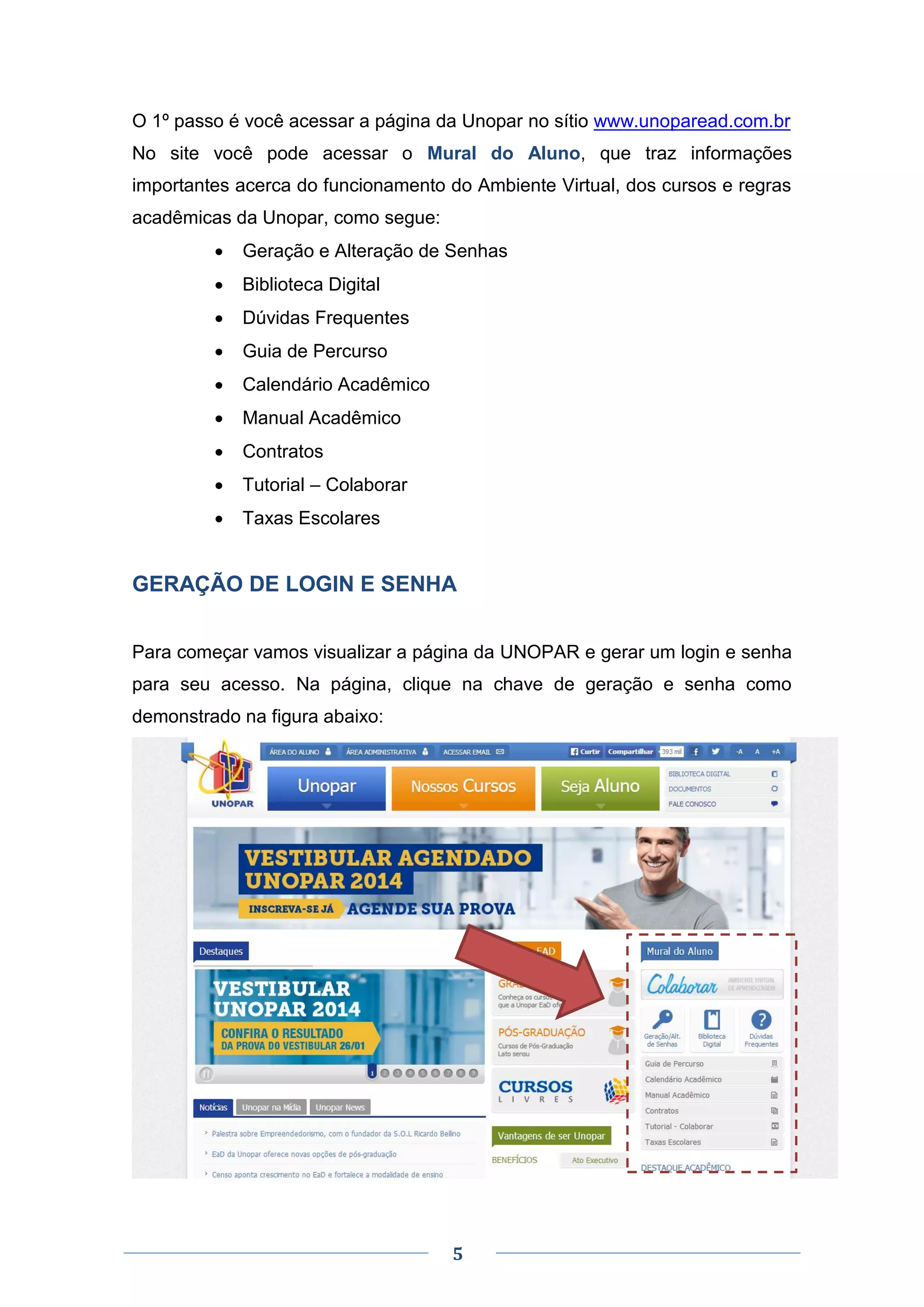 5
O 1º passo é você acessar a página da Unopar no sítio www.unoparead.com.br
No site você pode acessar o Mural do Aluno, que traz informações
importantes acerca do funcionamento do Ambiente Virtual, dos cursos e regras
acadêmicas da Unopar, como segue:
 Geração e Alteração de Senhas
 Biblioteca Digital
 Dúvidas Frequentes
 Guia de Percurso
 Calendário Acadêmico
 Manual Acadêmico
 Contratos
 Tutorial – Colaborar
 Taxas Escolares
GERAÇÃO DE LOGIN E SENHA
Para começar vamos visualizar a página da UNOPAR e gerar um login e senha
para seu acesso. Na página, clique na chave de geração e senha como
demonstrado na figura abaixo:
 