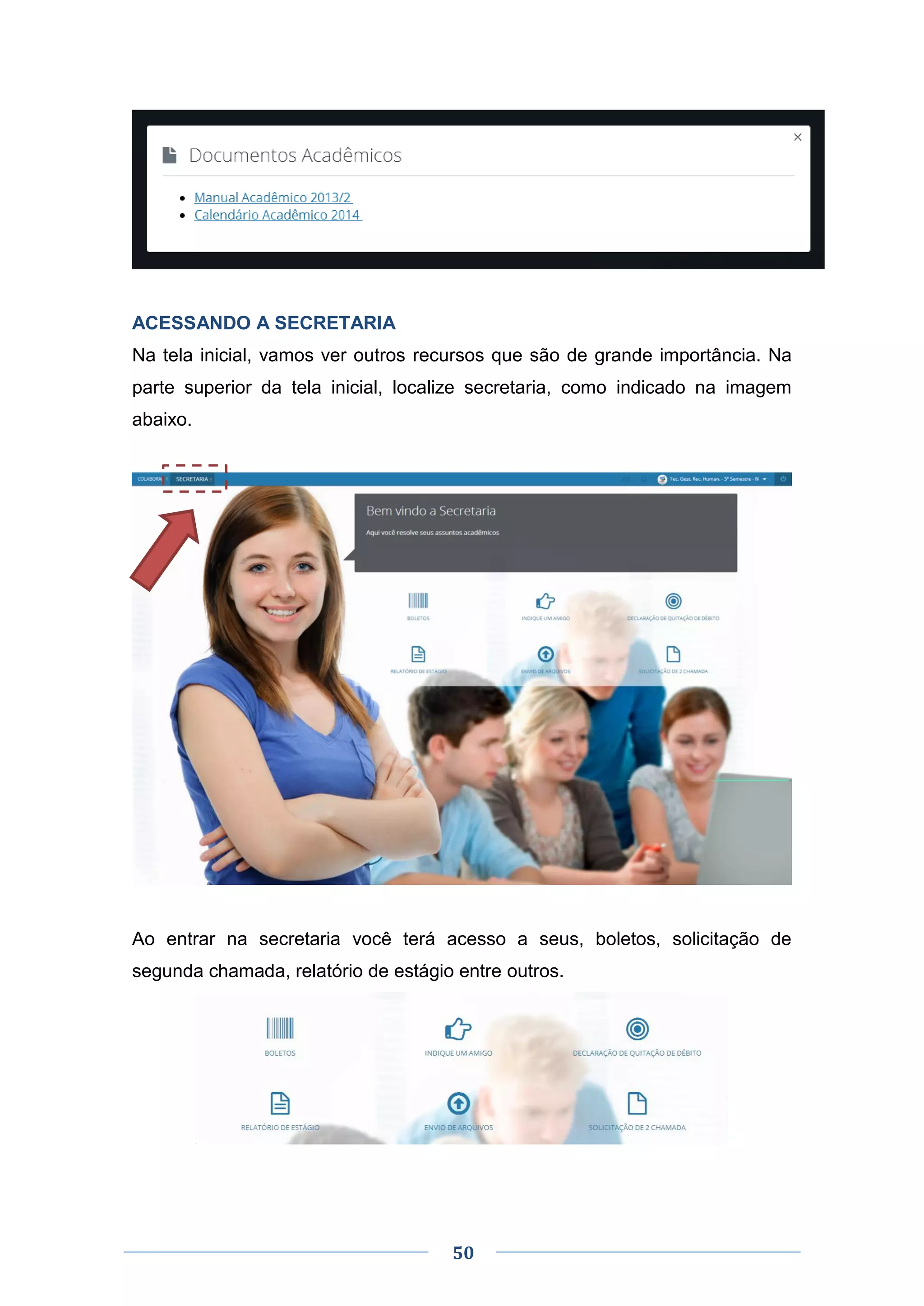 50
ACESSANDO A SECRETARIA
Na tela inicial, vamos ver outros recursos que são de grande importância. Na
parte superior da tela inicial, localize secretaria, como indicado na imagem
abaixo.
Ao entrar na secretaria você terá acesso a seus, boletos, solicitação de
segunda chamada, relatório de estágio entre outros.
 