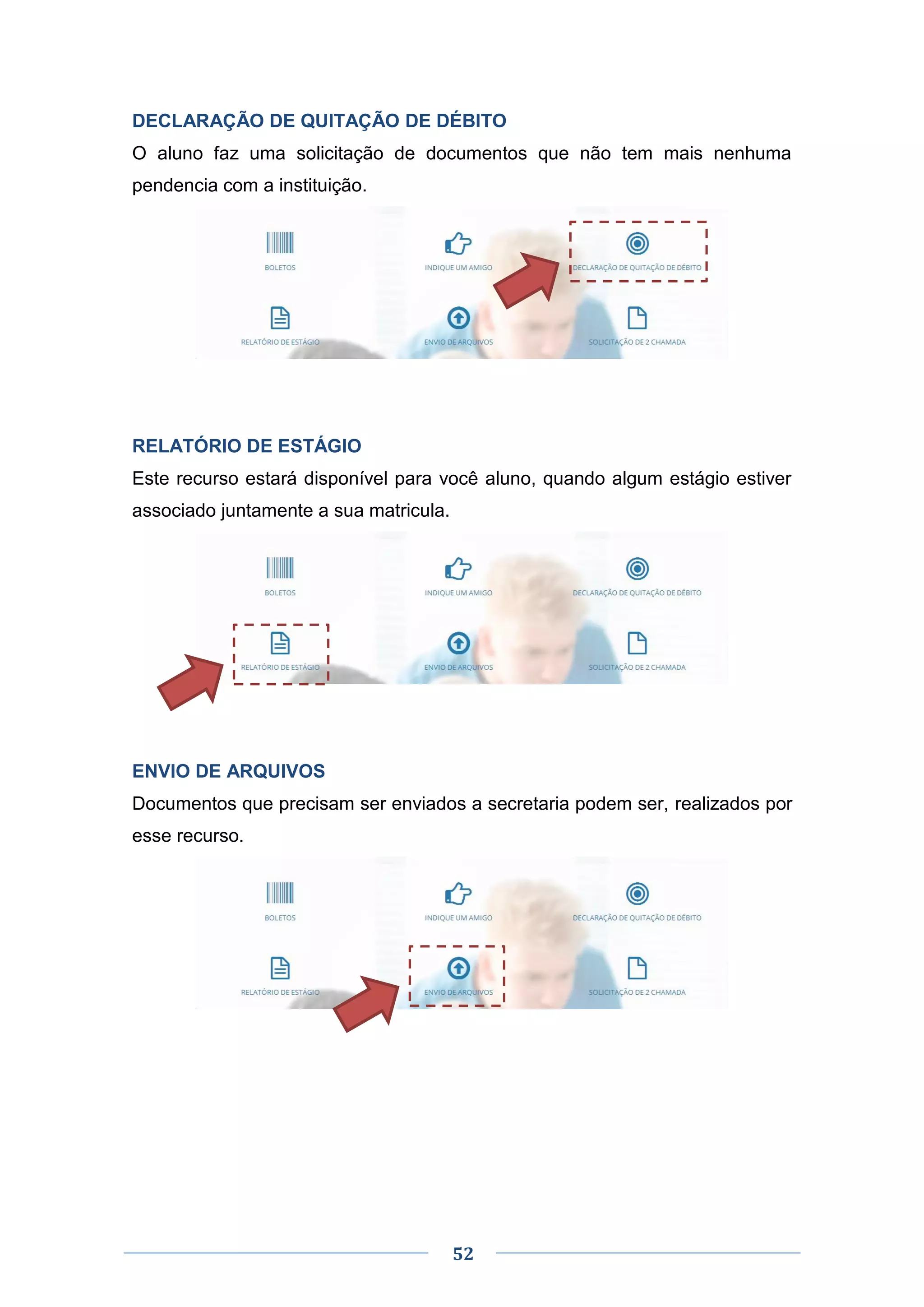 52
DECLARAÇÃO DE QUITAÇÃO DE DÉBITO
O aluno faz uma solicitação de documentos que não tem mais nenhuma
pendencia com a instituição.
RELATÓRIO DE ESTÁGIO
Este recurso estará disponível para você aluno, quando algum estágio estiver
associado juntamente a sua matricula.
ENVIO DE ARQUIVOS
Documentos que precisam ser enviados a secretaria podem ser, realizados por
esse recurso.
 