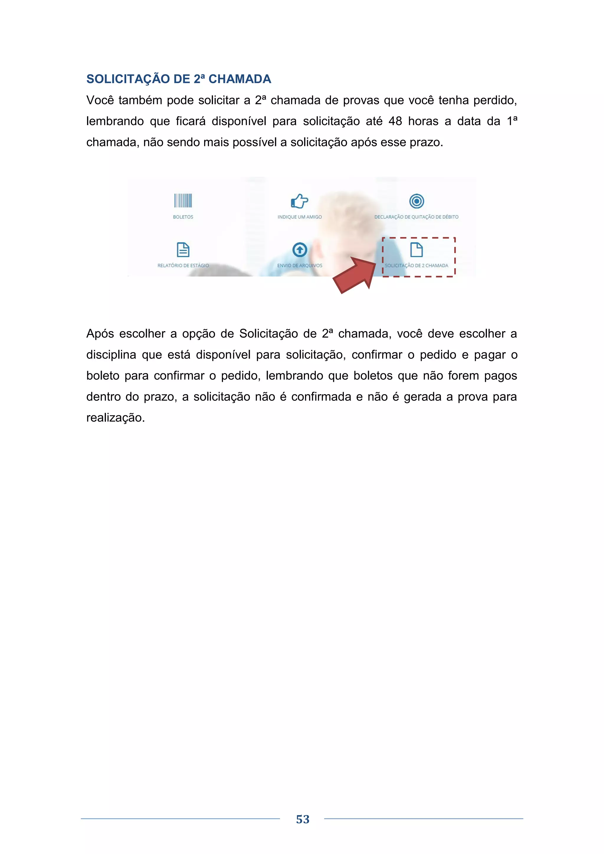53
SOLICITAÇÃO DE 2ª CHAMADA
Você também pode solicitar a 2ª chamada de provas que você tenha perdido,
lembrando que ficará disponível para solicitação até 48 horas a data da 1ª
chamada, não sendo mais possível a solicitação após esse prazo.
Após escolher a opção de Solicitação de 2ª chamada, você deve escolher a
disciplina que está disponível para solicitação, confirmar o pedido e pagar o
boleto para confirmar o pedido, lembrando que boletos que não forem pagos
dentro do prazo, a solicitação não é confirmada e não é gerada a prova para
realização.
 