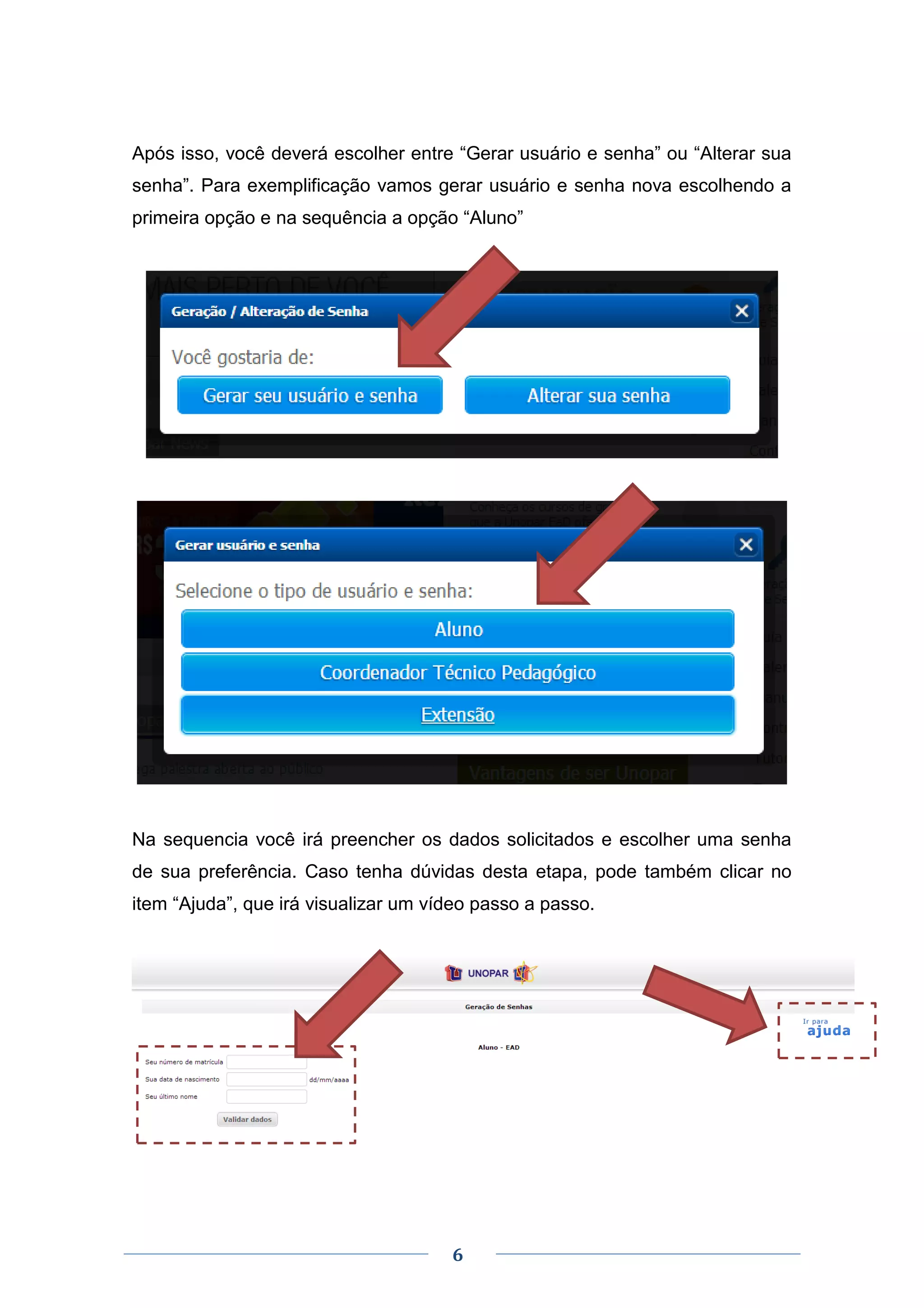 6
Após isso, você deverá escolher entre “Gerar usuário e senha” ou “Alterar sua
senha”. Para exemplificação vamos gerar usuário e senha nova escolhendo a
primeira opção e na sequência a opção “Aluno”
Na sequencia você irá preencher os dados solicitados e escolher uma senha
de sua preferência. Caso tenha dúvidas desta etapa, pode também clicar no
item “Ajuda”, que irá visualizar um vídeo passo a passo.
 