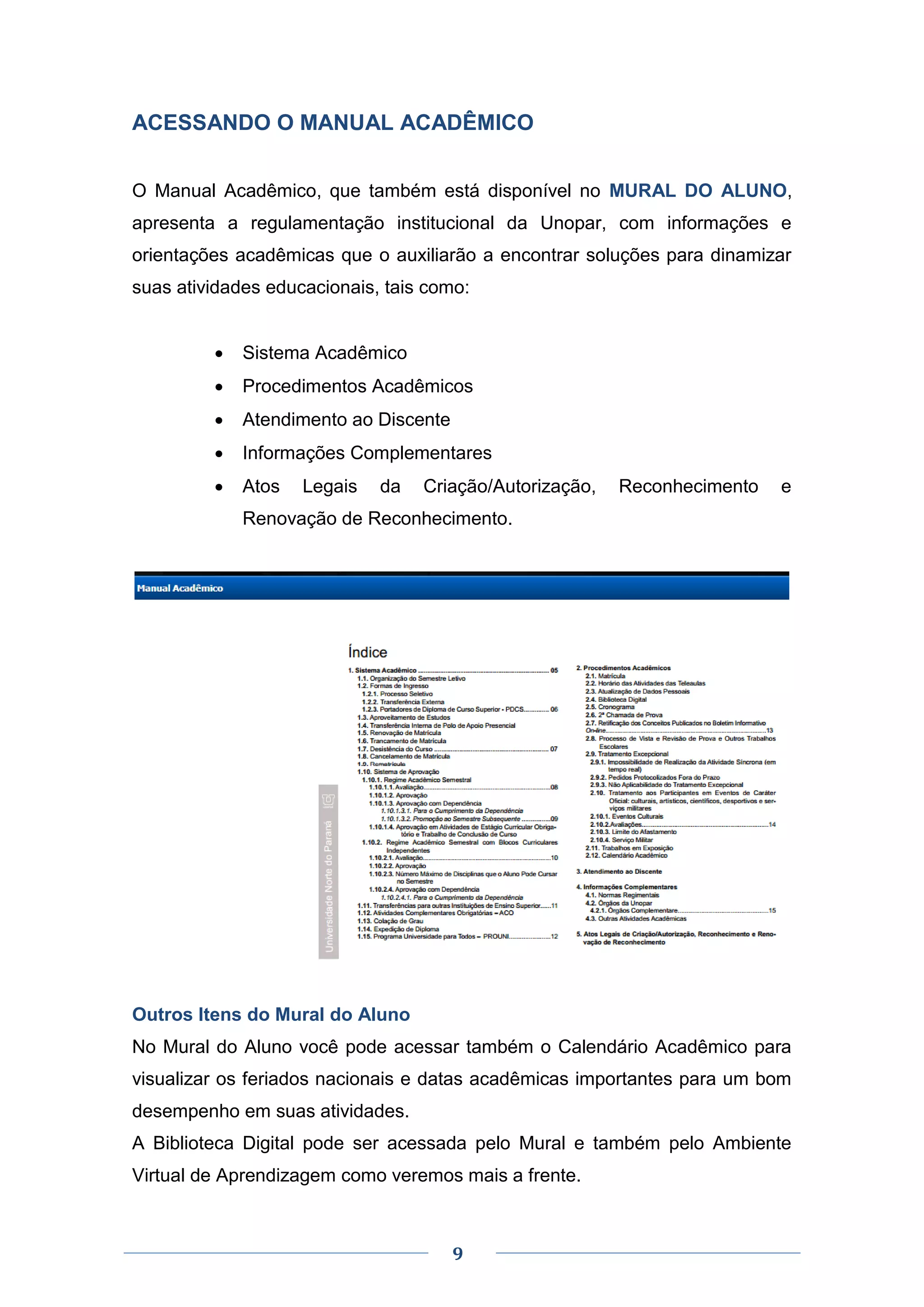 9
ACESSANDO O MANUAL ACADÊMICO
O Manual Acadêmico, que também está disponível no MURAL DO ALUNO,
apresenta a regulamentação institucional da Unopar, com informações e
orientações acadêmicas que o auxiliarão a encontrar soluções para dinamizar
suas atividades educacionais, tais como:
 Sistema Acadêmico
 Procedimentos Acadêmicos
 Atendimento ao Discente
 Informações Complementares
 Atos Legais da Criação/Autorização, Reconhecimento e
Renovação de Reconhecimento.
Outros Itens do Mural do Aluno
No Mural do Aluno você pode acessar também o Calendário Acadêmico para
visualizar os feriados nacionais e datas acadêmicas importantes para um bom
desempenho em suas atividades.
A Biblioteca Digital pode ser acessada pelo Mural e também pelo Ambiente
Virtual de Aprendizagem como veremos mais a frente.
 