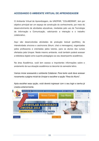 11
ACESSANDO O AMBIENTE VIRTUAL DE APRENDIZAGEM
O Ambiente Virtual de Aprendizagem, da UNOPAR, “COLABORAR”, tem por
objetivo principal ser um espaço de construção do conhecimento, por meio do
desenvolvimento de atividades educativas, mediadas pelo uso de Tecnologia
de Informação e Comunicação, valorizando a interação e o trabalho
colaborativo.
Aqui são desenvolvidas atividades de produção textual (portfólio), de
interatividade síncrona e assíncrona (fórum, chat e mensagens), organizadas
pelos professores e orientadas pelos tutores, para os alunos dos cursos
ofertados pela Unopar. Neste mesmo ambiente, você também poderá acessar
a biblioteca digital como suporte pedagógico ao seu desempenho acadêmico.
Na área Acadêmica, você tem acesso a importantes informações sobre o
andamento de sua situação acadêmica no decorrer do semestre letivo.
Vamos iniciar acessando o ambiente Colaborar. Para tanto você deve acessar
novamente a página inicial da Unopar e escolher a opção “Área do Aluno”.
Após escolher essa opção, você deverá ingressar com o seu login e senha já
criados anteriormente.
 