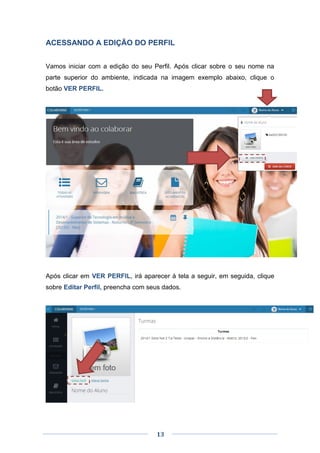 13
ACESSANDO A EDIÇÃO DO PERFIL
Vamos iniciar com a edição do seu Perfil. Após clicar sobre o seu nome na
parte superior do ambiente, indicada na imagem exemplo abaixo, clique o
botão VER PERFIL.
Após clicar em VER PERFIL, irá aparecer à tela a seguir, em seguida, clique
sobre Editar Perfil, preencha com seus dados.
 