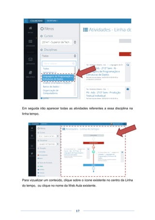 17
Em seguida irão aparecer todas as atividades referentes a essa disciplina na
linha tempo.
Para vizualizar um conteúdo, clique sobre o ícone existente no centro da Linha
do tempo, ou clique no nome da Web Aula existente.
 