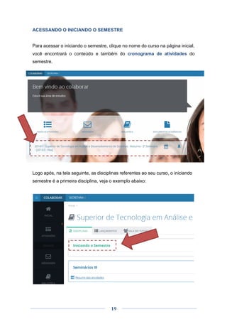 19
ACESSANDO O INICIANDO O SEMESTRE
Para acessar o iniciando o semestre, clique no nome do curso na página inicial,
você encontrará o conteúdo e também do cronograma de atividades do
semestre.
Logo após, na tela seguinte, as disciplinas referentes ao seu curso, o iniciando
semestre é a primeira disciplina, veja o exemplo abaixo:
 