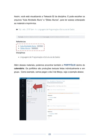 25
Assim, você está visualizando a Teleaula 02 da disciplina. E pode escolher os
arquivos “Aula Atividade Aluno” e “Slides Alunos”, para ter acesso antecipado
ao material e imprimi-los.
Além desses materiais, podemos encontrar também o PORTFÓLIO dentro do
calendário. Os portfólios são produções textuais feitas individualmente e em
grupo. Como exemplo, vamos pegar o dia 3 de Março, veja o exemplo abaixo:
 