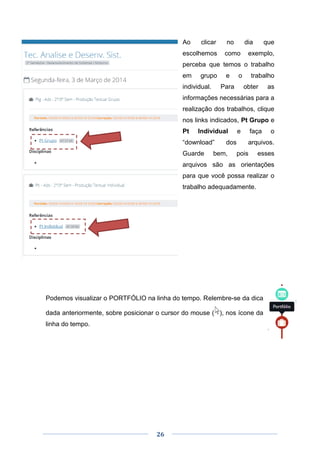 26
Ao clicar no dia que
escolhemos como exemplo,
perceba que temos o trabalho
em grupo e o trabalho
individual. Para obter as
informações necessárias para a
realização dos trabalhos, clique
nos links indicados, Pt Grupo e
Pt Individual e faça o
“download” dos arquivos.
Guarde bem, pois esses
arquivos são as orientações
para que você possa realizar o
trabalho adequadamente.
Podemos visualizar o PORTFÓLIO na linha do tempo. Relembre-se da dica
dada anteriormente, sobre posicionar o cursor do mouse ( ), nos ícone da
linha do tempo.
 