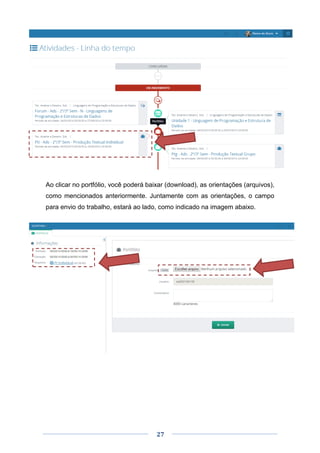 27
Ao clicar no portfólio, você poderá baixar (download), as orientações (arquivos),
como mencionados anteriormente. Juntamente com as orientações, o campo
para envio do trabalho, estará ao lado, como indicado na imagem abaixo.
 
