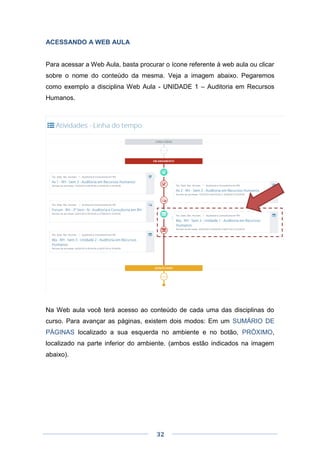 32
ACESSANDO A WEB AULA
Para acessar a Web Aula, basta procurar o ícone referente à web aula ou clicar
sobre o nome do conteúdo da mesma. Veja a imagem abaixo. Pegaremos
como exemplo a disciplina Web Aula - UNIDADE 1 – Auditoria em Recursos
Humanos.
Na Web aula você terá acesso ao conteúdo de cada uma das disciplinas do
curso. Para avançar as páginas, existem dois modos: Em um SUMÁRIO DE
PÁGINAS localizado a sua esquerda no ambiente e no botão, PRÓXIMO,
localizado na parte inferior do ambiente. (ambos estão indicados na imagem
abaixo).
 