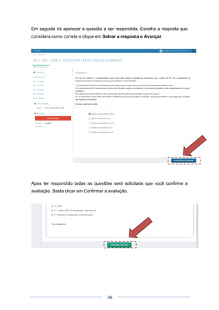 36
Em seguida irá aparecer a questão a ser respondida. Escolha a resposta que
considera como correta e clique em Salvar a resposta e Avançar.
Após ter respondido todas as questões será solicitado que você confirme a
avaliação. Basta clicar em Confirmar a avaliação.
 