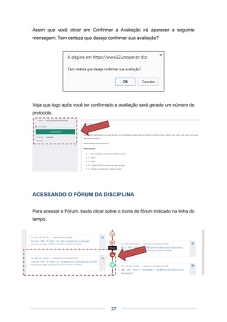 37
Assim que você clicar em Confirmar a Avaliação irá aparecer a seguinte
mensagem: Tem certeza que deseja confirmar sua avaliação?
Veja que logo após você ter confirmado a avaliação será gerado um número de
protocolo.
ACESSANDO O FÓRUM DA DISCIPLINA
Para acessar o Fórum, basta clicar sobre o ícone do fórum indicado na linha do
tempo.
 