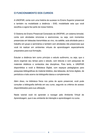 4
O FUNCIONAMENTO DOS CURSOS
A UNOPAR, conta com uma história de sucesso no Ensino Superior presencial
e também na modalidade a distância - EAD, modalidade esta que você
escolheu e agora faz parte da nossa história.
O Sistema de Ensino Presencial Conectado da UNOPAR, um sistema bimodal,
conta com atividades síncronas e assíncronas, ou seja, com momentos
presenciais em teleaulas transmitidas ao vivo, via satélite, aula atividade para o
trabalho em grupo e seminários e também com atividades não presenciais que
você irá realizar em ambientes virtuais de aprendizagem especialmente
preparados para sua formação.
Estudar a distância tem como princípio o estudo autônomo, ou seja, que o
aluno organize seu tempo para o estudo, com leituras e com pesquisas de
materiais didáticos e conteúdos das disciplinas. Para tanto, a UNOPAR
disponibiliza a você a Biblioteca Digital, com espaços pedagógicos para
pesquisas bibliográficas do material didático, das teleaulas, de livros digitais, de
periódicos e todo acervo da bibliografia básica e complementar.
Além disso, na biblioteca física nos polos de apoio presencial, você pode
consultar a bibliografia definida em seu curso, segundo os critérios de acesso
disponibilizados para sua utilização.
Neste tutorial você irá aprender a navegar pelo Ambiente Virtual de
Aprendizagem, que é seu ambiente de interação e aprendizagem no curso.
 