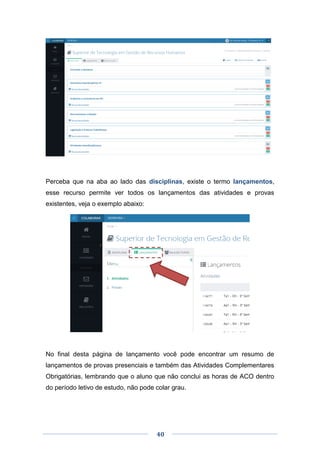 40
Perceba que na aba ao lado das disciplinas, existe o termo lançamentos,
esse recurso permite ver todos os lançamentos das atividades e provas
existentes, veja o exemplo abaixo:
No final desta página de lançamento você pode encontrar um resumo de
lançamentos de provas presenciais e também das Atividades Complementares
Obrigatórias, lembrando que o aluno que não conclui as horas de ACO dentro
do período letivo de estudo, não pode colar grau.
 