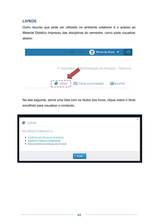 42
LIVROS
Outro recurso que pode ser utilizado no ambiente colaborar é o acesso ao
Material Didático Impresso das disciplinas do semestre, como pode visualizar
abaixo:
Na tela seguinte, abrirá uma lista com os títulos dos livros, clique sobre o título
escolhido para visualizar o conteúdo.
 