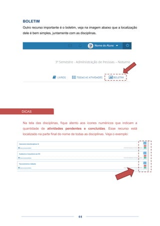 44
BOLETIM
Outro recurso importante é o boletim, veja na imagem abaixo que a localização
dele é bem simples, juntamente com as disciplinas.
Na tela das disciplinas, fique atento aos ícones numéricos que indicam a
quantidade de atividades pendentes e concluídas. Esse recurso está
localizado na parte final do nome de todas as disciplinas. Veja o exemplo:
DICAS
 