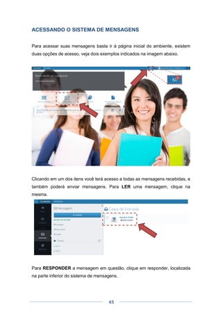 45
ACESSANDO O SISTEMA DE MENSAGENS
Para acessar suas mensagens basta ir à página inicial do ambiente, existem
duas opções de acesso, veja dois exemplos indicados na imagem abaixo.
Clicando em um dos itens você terá acesso a todas as mensagens recebidas, e
também poderá enviar mensagens. Para LER uma mensagem, clique na
mesma.
Para RESPONDER a mensagem em questão, clique em responder, localizada
na parte inferior do sistema de mensagens.
 