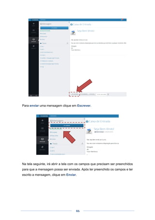 46
Para enviar uma mensagem clique em Escrever.
Na tela seguinte, irá abrir a tela com os campos que precisam ser preenchidos
para que a mensagem possa ser enviada. Após ter preenchido os campos e ter
escrito a mensagem, clique em Enviar.
 