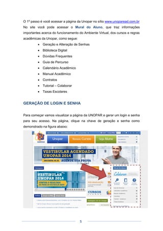 5
O 1º passo é você acessar a página da Unopar no sítio www.unoparead.com.br
No site você pode acessar o Mural do Aluno, que traz informações
importantes acerca do funcionamento do Ambiente Virtual, dos cursos e regras
acadêmicas da Unopar, como segue:
 Geração e Alteração de Senhas
 Biblioteca Digital
 Dúvidas Frequentes
 Guia de Percurso
 Calendário Acadêmico
 Manual Acadêmico
 Contratos
 Tutorial – Colaborar
 Taxas Escolares
GERAÇÃO DE LOGIN E SENHA
Para começar vamos visualizar a página da UNOPAR e gerar um login e senha
para seu acesso. Na página, clique na chave de geração e senha como
demonstrado na figura abaixo:
 