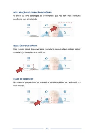 52
DECLARAÇÃO DE QUITAÇÃO DE DÉBITO
O aluno faz uma solicitação de documentos que não tem mais nenhuma
pendencia com a instituição.
RELATÓRIO DE ESTÁGIO
Este recurso estará disponível para você aluno, quando algum estágio estiver
associado juntamente a sua matricula.
ENVIO DE ARQUIVOS
Documentos que precisam ser enviados a secretaria podem ser, realizados por
esse recurso.
 