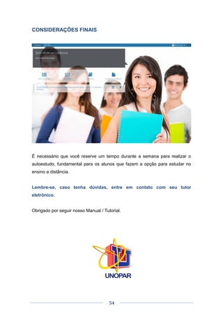 54
CONSIDERAÇÕES FINAIS
É necessário que você reserve um tempo durante a semana para realizar o
autoestudo, fundamental para os alunos que fazem a opção para estudar no
ensino a distância.
Lembre-se, caso tenha dúvidas, entre em contato com seu tutor
eletrônico.
Obrigado por seguir nosso Manual / Tutorial.
 