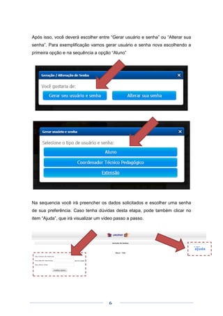 6
Após isso, você deverá escolher entre “Gerar usuário e senha” ou “Alterar sua
senha”. Para exemplificação vamos gerar usuário e senha nova escolhendo a
primeira opção e na sequência a opção “Aluno”
Na sequencia você irá preencher os dados solicitados e escolher uma senha
de sua preferência. Caso tenha dúvidas desta etapa, pode também clicar no
item “Ajuda”, que irá visualizar um vídeo passo a passo.
 