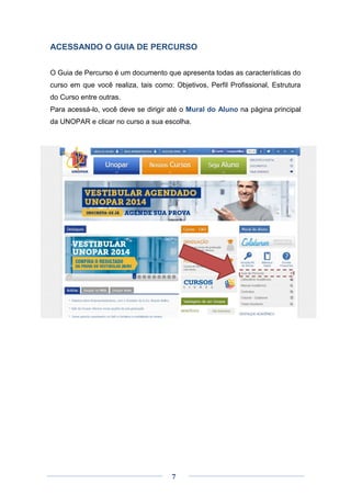7
ACESSANDO O GUIA DE PERCURSO
O Guia de Percurso é um documento que apresenta todas as características do
curso em que você realiza, tais como: Objetivos, Perfil Profissional, Estrutura
do Curso entre outras.
Para acessá-lo, você deve se dirigir até o Mural do Aluno na página principal
da UNOPAR e clicar no curso a sua escolha.
 