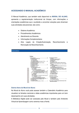 9
ACESSANDO O MANUAL ACADÊMICO
O Manual Acadêmico, que também está disponível no MURAL DO ALUNO,
apresenta a regulamentação institucional da Unopar, com informações e
orientações acadêmicas que o auxiliarão a encontrar soluções para dinamizar
suas atividades educacionais, tais como:
 Sistema Acadêmico
 Procedimentos Acadêmicos
 Atendimento ao Discente
 Informações Complementares
 Atos Legais da Criação/Autorização, Reconhecimento e
Renovação de Reconhecimento.
Outros Itens do Mural do Aluno
No Mural do Aluno você pode acessar também o Calendário Acadêmico para
visualizar os feriados nacionais e datas acadêmicas importantes para um bom
desempenho em suas atividades.
A Biblioteca Digital pode ser acessada pelo Mural e também pelo Ambiente
Virtual de Aprendizagem como veremos mais a frente.
 