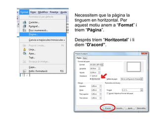 Necessitem que la pàgina la
tinguem en horitzontal. Per
aquest motiu anem a “Format” i
triem “Pàgina”.
Després triem “Horitzontal” i li
diem “D'acord”.
 
