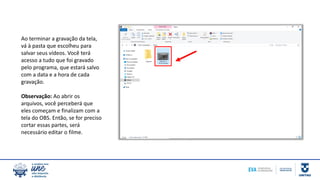 Ao terminar a gravação da tela,
vá à pasta que escolheu para
salvar seus vídeos. Você terá
acesso a tudo que foi gravado
pelo programa, que estará salvo
com a data e a hora de cada
gravação.
Observação: Ao abrir os
arquivos, você perceberá que
eles começam e finalizam com a
tela do OBS. Então, se for preciso
cortar essas partes, será
necessário editar o filme.
 
