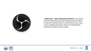 o OBS Studio – Open Broadcaster Software é uma ótima
ferramenta gratuita para quem deseja transmitir vídeos
na internet ou gravar telas e é muito fácil de usar, o que
é uma vantagem para quem não tem conhecimentos
profissionais sobre a área de vídeos.
 