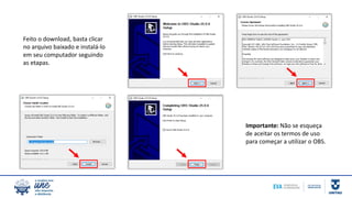Feito o download, basta clicar
no arquivo baixado e instalá-lo
em seu computador seguindo
as etapas.
Importante: Não se esqueça
de aceitar os termos de uso
para começar a utilizar o OBS.
 