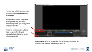 Perceba que o OBS funciona com
um esquema de Cenas e Fontes
de imagem.
Assim que você abrir a interface
do programa, veja, no canto
inferior esquerdo, que você já tem
uma cena pronta.
Para criar uma nova cena, basta
clicar no símbolo + (mais)
localizado logo abaixo no canto
inferior esquerdo.
Interessante: ao criar uma nova cena, é possível renomear da
maneira que preferir, por exemplo: Aula 01
 