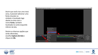 Assim que você criar uma nova
cena, é possível adicionar uma
fonte clicando no
símbolo + localizado logo
abaixo na área com o
nome Fonte, também
localizada no canto esquerdo
inferior da tela.
Dentre as diversas opções que
serão oferecidas,
escolha Captura de tela e
clique em Ok.
 