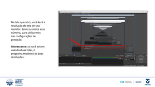 Na tela que abrir, você terá a
resolução de tela de seu
monitor. Salve ou anote esse
número, para utilizarmos
nas configurações de
gravação.
Interessante: se você estiver
usando duas telas, o
programa mostrará as duas
resoluções.
 