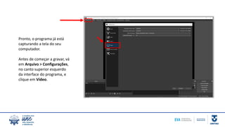 Pronto, o programa já está
capturando a tela do seu
computador.
Antes de começar a gravar, vá
em Arquivo > Configurações,
no canto superior esquerdo
da interface do programa, e
clique em Vídeo.
 