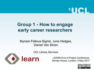 Group 1 - How to engage
early career researchers
LEARN End of Project Conference,
Senate House, London, 5 May 2017
Myriam Fellous-Sigrist, June Hedges,
Daniel Van Strien
UCL Library Services
 