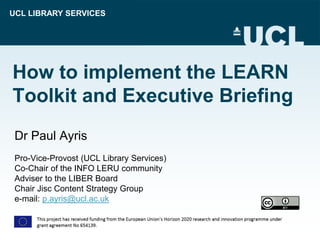 UCL LIBRARY SERVICES
How to implement the LEARN
Toolkit and Executive Briefing
Dr Paul Ayris
Pro-Vice-Provost (UCL Library Services)
Co-Chair of the INFO LERU community
Adviser to the LIBER Board
Chair Jisc Content Strategy Group
e-mail: p.ayris@ucl.ac.uk
 
