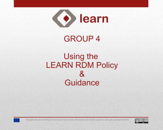GROUP 4
Using the
LEARN RDM Policy
&
Guidance
This project has received funding from the European Union’s Horizon 2020 research and innovation programme under grant agreement No 654139.
 