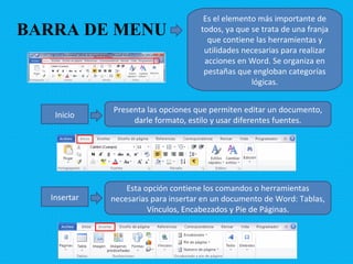 BARRA DE MENU Es el elemento más importante de todos, ya que se trata de una franja que contiene las herramientas y utilidades necesarias para realizar acciones en Word. Se organiza en pestañas que engloban categorías lógicas. Inicio Presenta las opciones que permiten editar un documento, darle formato, estilo y usar diferentes fuentes. Insertar Esta opción contiene los comandos o herramientas necesarias para insertar en un documento de Word: Tablas, Vínculos, Encabezados y Pie de Páginas. 