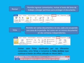 Revisar   Permite ingresar comentarios, revisar el texto del área de trabajo y otorgar permisos para proteger el documento. Vista   Permite ver varios documentos a la vez, cada uno ocupando una zona de la pantalla. Así como ver un mismo documento en dos ventanas independientes. Existen siete fichas clasificados por sus diferentes contenidos, ocho fichas si incluimos la  Ficha Archivo  (que sustituye al botón de office utilizado en Word 2007). 
