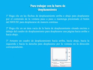 1º Haga clic en las flechas de desplazamiento arriba o abajo para desplazarse por el contenido de la ventana paso a paso o mantenga presionado el botón del MOUSE para desplazarse de manera continua. 2º Haga clic en un área vacía de la barra de desplazamiento situada encima o debajo del cuadro de desplazamiento para desplazarse una página hacia arriba o hacia abajo. 3º Arrastre un cuadro de desplazamiento hacia arriba, hacia abajo, hacia la izquierda o hacia la derecha para desplazarse por la ventana en la dirección correspondiente. 