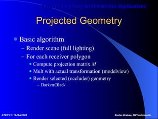 Projected Geometry Basic algorithm Render scene (full lighting) For each receiver polygon Compute projection matrix  M Mult with actual transformation (modelview) Render selected (occluder) geometry Darken/Black 