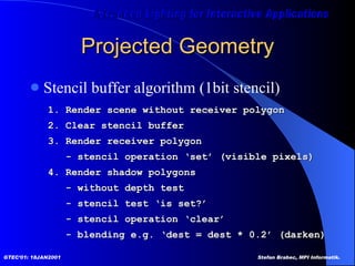 Projected Geometry Stencil buffer algorithm (1bit stencil) 1. Render scene without receiver polygon 2. Clear stencil buffer  3. Render receiver polygon - stencil operation ‘set’ (visible pixels) 4. Render shadow polygons - without depth test - stencil test ‘is set?’ - stencil operation ‘clear’ - blending e.g. ‘dest = dest * 0.2’ (darken) 