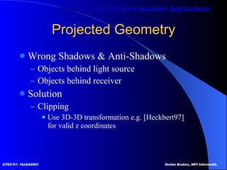 Projected Geometry Wrong Shadows & Anti-Shadows Objects behind light source Objects behind receiver Solution Clipping  Use 3D-3D transformation e.g. [Heckbert97] for valid z coordinates 