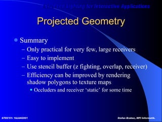Projected Geometry Summary Only practical for very few, large receivers  Easy to implement Use stencil buffer (z fighting, overlap, receiver) Efficiency can be improved by rendering shadow polygons to texture maps Occluders and receiver ‘static’ for some time 